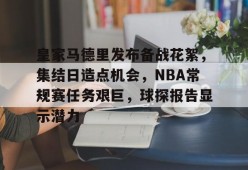爱游戏娱乐平台-皇家马德里发布备战花絮，集结日造点机会，NBA常规赛任务艰巨，球探报告显示潜力的简单介绍