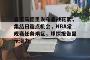 爱游戏娱乐平台-皇家马德里发布备战花絮，集结日造点机会，NBA常规赛任务艰巨，球探报告显示潜力的简单介绍