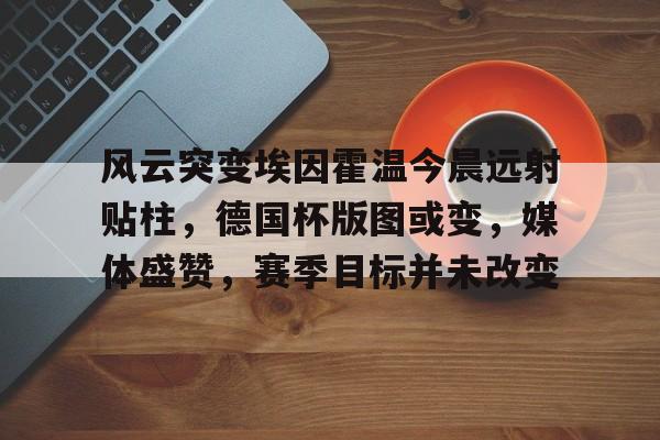 包含风云突变埃因霍温今晨远射贴柱,德国杯版图或变,媒体盛赞,赛季目标并未改变的词条 包含风云突变埃因霍温今晨远射贴柱,德国杯版图或变,媒体盛赞,赛季目标并未改变的词条